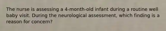 The nurse is assessing a 4-month-old infant during a routine well baby visit. During the neurological assessment, which finding is a reason for concern?