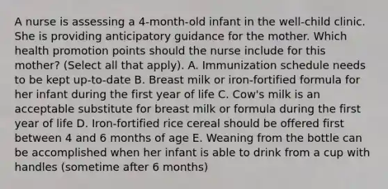 A nurse is assessing a 4-month-old infant in the well-child clinic. She is providing anticipatory guidance for the mother. Which health promotion points should the nurse include for this mother? (Select all that apply). A. Immunization schedule needs to be kept up-to-date B. Breast milk or iron-fortified formula for her infant during the first year of life C. Cow's milk is an acceptable substitute for breast milk or formula during the first year of life D. Iron-fortified rice cereal should be offered first between 4 and 6 months of age E. Weaning from the bottle can be accomplished when her infant is able to drink from a cup with handles (sometime after 6 months)