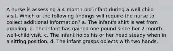 A nurse is assessing a 4-month-old infant during a well-child visit. Which of the following findings will require the nurse to collect additional information? a. The infant's shirt is wet from drooling. b. The infant has gained one pound since her 2-month well-child visit. c. The infant holds his or her head steady when in a sitting position. d. The infant grasps objects with two hands.