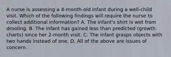 A nurse is assessing a 4-month-old infant during a well-child visit. Which of the following findings will require the nurse to collect additional information? A. The infant's shirt is wet from drooling. B. The infant has gained less than predicted (growth charts) since her 2-month visit. C. The infant grasps objects with two hands instead of one. D. All of the above are issues of concern.