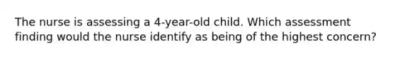 The nurse is assessing a 4-year-old child. Which assessment finding would the nurse identify as being of the highest concern?