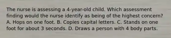 The nurse is assessing a 4-year-old child. Which assessment finding would the nurse identify as being of the highest concern? A. Hops on one foot. B. Copies capital letters. C. Stands on one foot for about 3 seconds. D. Draws a person with 4 body parts.