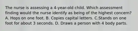 The nurse is assessing a 4-year-old child. Which assessment finding would the nurse identify as being of the highest concern? A. Hops on one foot. B. Copies capital letters. C.Stands on one foot for about 3 seconds. D. Draws a person with 4 body parts.