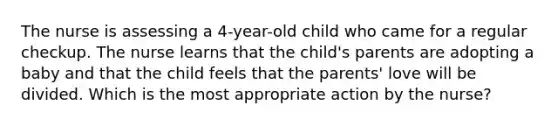 The nurse is assessing a 4-year-old child who came for a regular checkup. The nurse learns that the child's parents are adopting a baby and that the child feels that the parents' love will be divided. Which is the most appropriate action by the nurse?