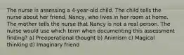 The nurse is assessing a 4-year-old child. The child tells the nurse about her friend, Nancy, who lives in her room at home. The mother tells the nurse that Nancy is not a real person. The nurse would use which term when documenting this assessment finding? a) Preoperational thought b) Animism c) Magical thinking d) Imaginary friend