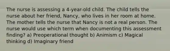 The nurse is assessing a 4-year-old child. The child tells the nurse about her friend, Nancy, who lives in her room at home. The mother tells the nurse that Nancy is not a real person. The nurse would use which term when documenting this assessment finding? a) Preoperational thought b) Animism c) Magical thinking d) Imaginary friend