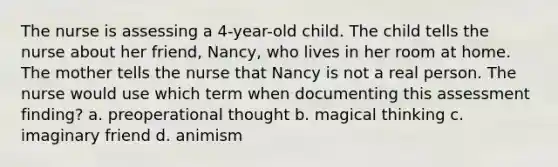 The nurse is assessing a 4-year-old child. The child tells the nurse about her friend, Nancy, who lives in her room at home. The mother tells the nurse that Nancy is not a real person. The nurse would use which term when documenting this assessment finding? a. preoperational thought b. magical thinking c. imaginary friend d. animism