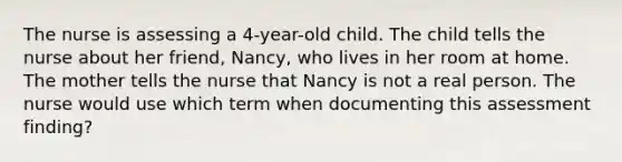 The nurse is assessing a 4-year-old child. The child tells the nurse about her friend, Nancy, who lives in her room at home. The mother tells the nurse that Nancy is not a real person. The nurse would use which term when documenting this assessment finding?