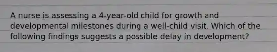 A nurse is assessing a 4-year-old child for growth and developmental milestones during a well-child visit. Which of the following findings suggests a possible delay in development?