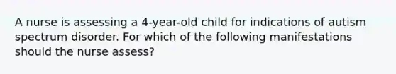 A nurse is assessing a 4-year-old child for indications of autism spectrum disorder. For which of the following manifestations should the nurse assess?