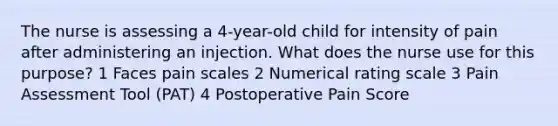 The nurse is assessing a 4-year-old child for intensity of pain after administering an injection. What does the nurse use for this purpose? 1 Faces pain scales 2 Numerical rating scale 3 Pain Assessment Tool (PAT) 4 Postoperative Pain Score