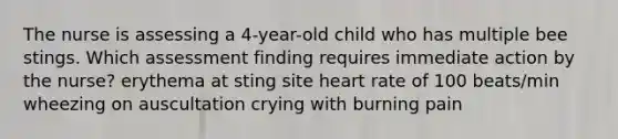 The nurse is assessing a 4-year-old child who has multiple bee stings. Which assessment finding requires immediate action by the nurse? erythema at sting site heart rate of 100 beats/min wheezing on auscultation crying with burning pain