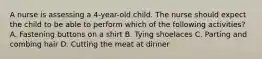 A nurse is assessing a 4-year-old child. The nurse should expect the child to be able to perform which of the following activities? A. Fastening buttons on a shirt B. Tying shoelaces C. Parting and combing hair D. Cutting the meat at dinner