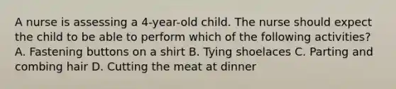 A nurse is assessing a 4-year-old child. The nurse should expect the child to be able to perform which of the following activities? A. Fastening buttons on a shirt B. Tying shoelaces C. Parting and combing hair D. Cutting the meat at dinner