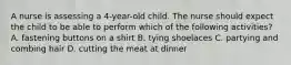 A nurse is assessing a 4-year-old child. The nurse should expect the child to be able to perform which of the following activities? A. fastening buttons on a shirt B. tying shoelaces C. partying and combing hair D. cutting the meat at dinner