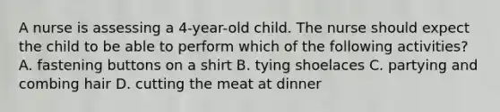 A nurse is assessing a 4-year-old child. The nurse should expect the child to be able to perform which of the following activities? A. fastening buttons on a shirt B. tying shoelaces C. partying and combing hair D. cutting the meat at dinner