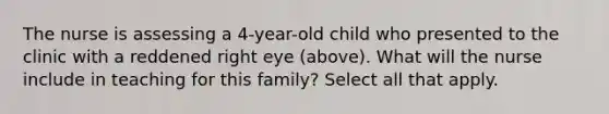 The nurse is assessing a 4-year-old child who presented to the clinic with a reddened right eye (above). What will the nurse include in teaching for this family? Select all that apply.