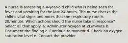 A nurse is assessing a 4-year-old child who is being seen for fever and vomiting for the last 24 hours. The nurse checks the child's vital signs and notes that the respiratory rate is 28/minute. Which actions should the nurse take in response? Select all that apply. a. Administer oxygen at 2L/minute b. Document the finding c. Continue to monitor d. Check an oxygen saturation level e. Contact the provider