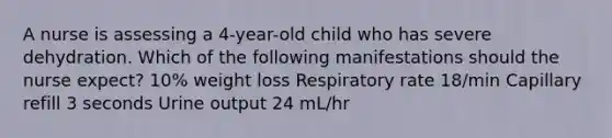 A nurse is assessing a 4-year-old child who has severe dehydration. Which of the following manifestations should the nurse expect? 10% weight loss Respiratory rate 18/min Capillary refill 3 seconds Urine output 24 mL/hr