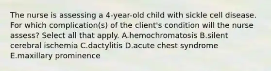 The nurse is assessing a 4-year-old child with sickle cell disease. For which complication(s) of the client's condition will the nurse assess? Select all that apply. A.hemochromatosis B.silent cerebral ischemia C.dactylitis D.acute chest syndrome E.maxillary prominence