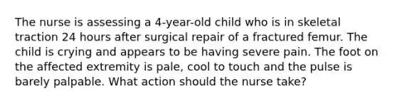 The nurse is assessing a 4-year-old child who is in skeletal traction 24 hours after surgical repair of a fractured femur. The child is crying and appears to be having severe pain. The foot on the affected extremity is pale, cool to touch and the pulse is barely palpable. What action should the nurse take?