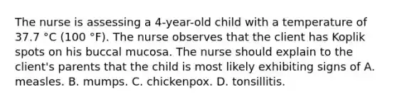 The nurse is assessing a 4-year-old child with a temperature of 37.7 °C (100 °F). The nurse observes that the client has Koplik spots on his buccal mucosa. The nurse should explain to the client's parents that the child is most likely exhibiting signs of A. measles. B. mumps. C. chickenpox. D. tonsillitis.