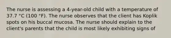 The nurse is assessing a 4-year-old child with a temperature of 37.7 °C (100 °F). The nurse observes that the client has Koplik spots on his buccal mucosa. The nurse should explain to the client's parents that the child is most likely exhibiting signs of