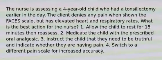 The nurse is assessing a 4-year-old child who had a tonsillectomy earlier in the day. The client denies any pain when shown the FACES scale, but has elevated heart and respiratory rates. What is the best action for the nurse? 1. Allow the child to rest for 15 minutes then reassess. 2. Medicate the child with the prescribed oral analgesic. 3. Instruct the child that they need to be truthful and indicate whether they are having pain. 4. Switch to a different pain scale for increased accuracy.