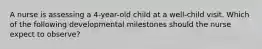 A nurse is assessing a 4-year-old child at a well-child visit. Which of the following developmental milestones should the nurse expect to observe?