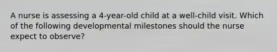 A nurse is assessing a 4-year-old child at a well-child visit. Which of the following developmental milestones should the nurse expect to observe?