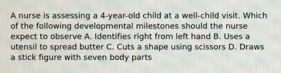 A nurse is assessing a 4-year-old child at a well-child visit. Which of the following developmental milestones should the nurse expect to observe A. Identifies right from left hand B. Uses a utensil to spread butter C. Cuts a shape using scissors D. Draws a stick figure with seven body parts