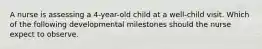 A nurse is assessing a 4-year-old child at a well-child visit. Which of the following developmental milestones should the nurse expect to observe.