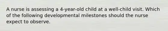 A nurse is assessing a 4-year-old child at a well-child visit. Which of the following developmental milestones should the nurse expect to observe.