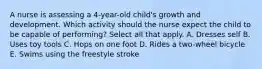 A nurse is assessing a 4-year-old child's growth and development. Which activity should the nurse expect the child to be capable of performing? Select all that apply. A. Dresses self B. Uses toy tools C. Hops on one foot D. Rides a two-wheel bicycle E. Swims using the freestyle stroke