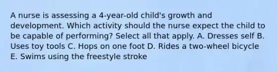 A nurse is assessing a 4-year-old child's growth and development. Which activity should the nurse expect the child to be capable of performing? Select all that apply. A. Dresses self B. Uses toy tools C. Hops on one foot D. Rides a two-wheel bicycle E. Swims using the freestyle stroke