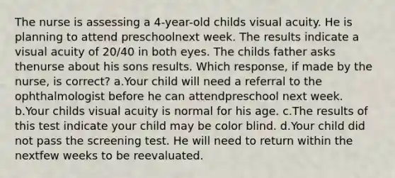 The nurse is assessing a 4-year-old childs visual acuity. He is planning to attend preschoolnext week. The results indicate a visual acuity of 20/40 in both eyes. The childs father asks thenurse about his sons results. Which response, if made by the nurse, is correct? a.Your child will need a referral to the ophthalmologist before he can attendpreschool next week. b.Your childs visual acuity is normal for his age. c.The results of this test indicate your child may be color blind. d.Your child did not pass the screening test. He will need to return within the nextfew weeks to be reevaluated.