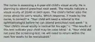 The nurse is assessing a 4-year-old child's visual acuity. He is planning to attend preschool next week. The results indicate a visual acuity of 20/40 in both eyes. The child's father asks the nurse about his son's results. Which response, if made by the nurse, is correct? a. "Your child will need a referral to the ophthalmologist before he can attend preschool next week." b. "Your child's visual acuity is normal for his age." c. "The results of this test indicate your child may be color blind." d. "Your child did not pass the screening test. He will need to return within the next few weeks to be reevaluated."