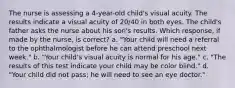 The nurse is assessing a 4-year-old child's visual acuity. The results indicate a visual acuity of 20/40 in both eyes. The child's father asks the nurse about his son's results. Which response, if made by the nurse, is correct? a. "Your child will need a referral to the ophthalmologist before he can attend preschool next week." b. "Your child's visual acuity is normal for his age." c. "The results of this test indicate your child may be color blind." d. "Your child did not pass; he will need to see an eye doctor."