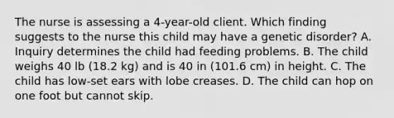 The nurse is assessing a 4-year-old client. Which finding suggests to the nurse this child may have a genetic disorder? A. Inquiry determines the child had feeding problems. B. The child weighs 40 lb (18.2 kg) and is 40 in (101.6 cm) in height. C. The child has low-set ears with lobe creases. D. The child can hop on one foot but cannot skip.