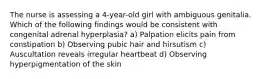 The nurse is assessing a 4-year-old girl with ambiguous genitalia. Which of the following findings would be consistent with congenital adrenal hyperplasia? a) Palpation elicits pain from constipation b) Observing pubic hair and hirsutism c) Auscultation reveals irregular heartbeat d) Observing hyperpigmentation of the skin