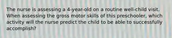 The nurse is assessing a 4-year-old on a routine well-child visit. When assessing the gross motor skills of this preschooler, which activity will the nurse predict the child to be able to successfully accomplish?