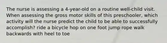 The nurse is assessing a 4-year-old on a routine well-child visit. When assessing the gross motor skills of this preschooler, which activity will the nurse predict the child to be able to successfully accomplish? ride a bicycle hop on one foot jump rope walk backwards with heel to toe