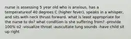 nurse is assessing 5 year old who is anxious, has a temperatureof 40 degrees C (higher fever), speaks in a whisper, and sits with neck thrust forward. what is least appropriate for the nurse to do? what condition is she suffering from? -provide 100% o2 -visualize throat -auscultate lung sounds -have child sit up right