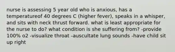 nurse is assessing 5 year old who is anxious, has a temperatureof 40 degrees C (higher fever), speaks in a whisper, and sits with neck thrust forward. what is least appropriate for the nurse to do? what condition is she suffering from? -provide 100% o2 -visualize throat -auscultate lung sounds -have child sit up right