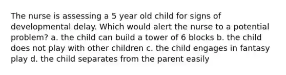 The nurse is assessing a 5 year old child for signs of developmental delay. Which would alert the nurse to a potential problem? a. the child can build a tower of 6 blocks b. the child does not play with other children c. the child engages in fantasy play d. the child separates from the parent easily