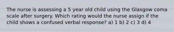 The nurse is assessing a 5 year old child using the Glasgow coma scale after surgery. Which rating would the nurse assign if the child shows a confused verbal response? a) 1 b) 2 c) 3 d) 4