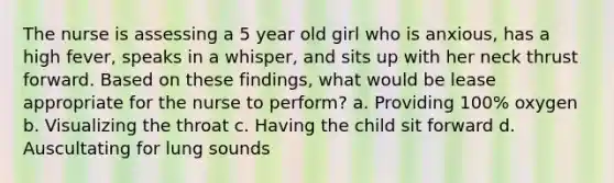 The nurse is assessing a 5 year old girl who is anxious, has a high fever, speaks in a whisper, and sits up with her neck thrust forward. Based on these findings, what would be lease appropriate for the nurse to perform? a. Providing 100% oxygen b. Visualizing the throat c. Having the child sit forward d. Auscultating for lung sounds