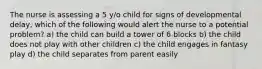 The nurse is assessing a 5 y/o child for signs of developmental delay, which of the following would alert the nurse to a potential problem? a) the child can build a tower of 6 blocks b) the child does not play with other children c) the child engages in fantasy play d) the child separates from parent easily