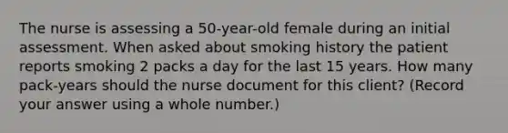 The nurse is assessing a 50-year-old female during an initial assessment. When asked about smoking history the patient reports smoking 2 packs a day for the last 15 years. How many pack-years should the nurse document for this client? (Record your answer using a whole number.)