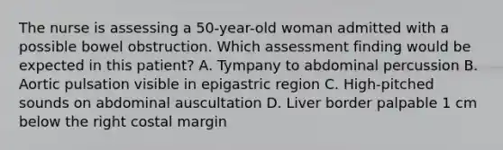 The nurse is assessing a 50-year-old woman admitted with a possible bowel obstruction. Which assessment finding would be expected in this patient? A. Tympany to abdominal percussion B. Aortic pulsation visible in epigastric region C. High-pitched sounds on abdominal auscultation D. Liver border palpable 1 cm below the right costal margin